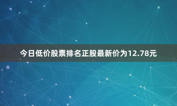 今日低价股票排名正股最新价为12.78元