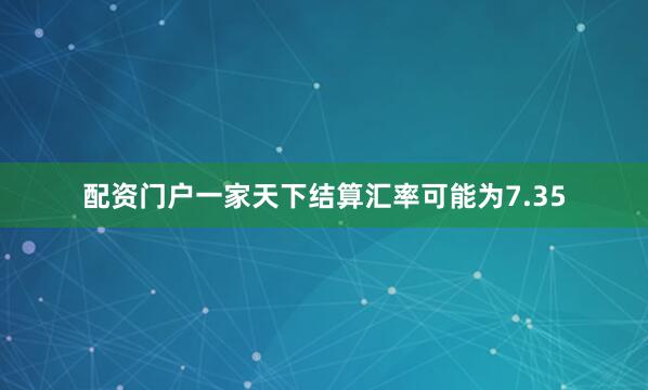 配资门户一家天下结算汇率可能为7.35