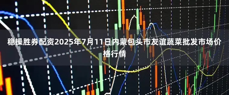 稳操胜券配资2025年7月11日内蒙包头市友谊蔬菜批发市场价格行情