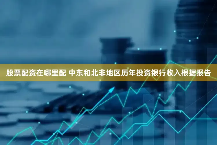 股票配资在哪里配 　　中东和北非地区历年投资银行收入　　根据报告