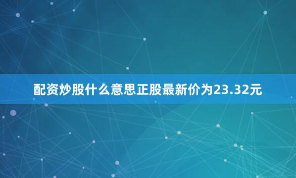 配资炒股什么意思正股最新价为23.32元