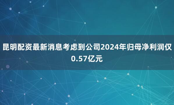 昆明配资最新消息考虑到公司2024年归母净利润仅0.57亿元