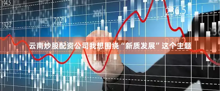 云南炒股配资公司我想围绕“新质发展”这个主题