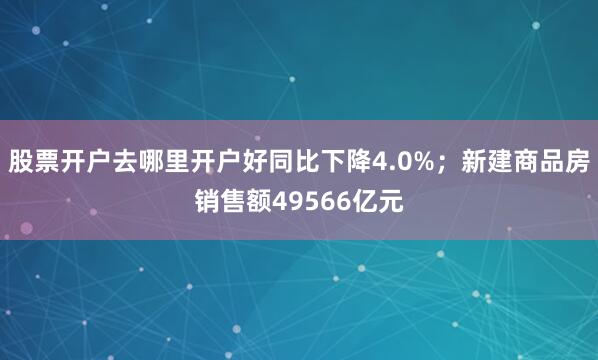 股票开户去哪里开户好同比下降4.0%；新建商品房销售额49566亿元