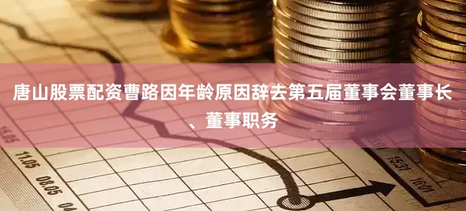 唐山股票配资曹路因年龄原因辞去第五届董事会董事长、董事职务
