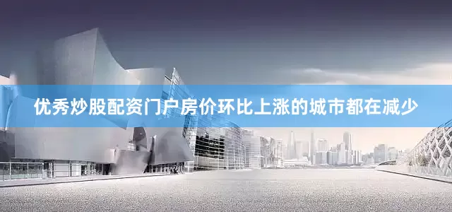 优秀炒股配资门户房价环比上涨的城市都在减少